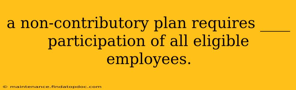 a non-contributory plan requires ____ participation of all eligible employees.