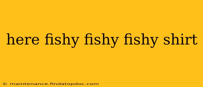 here fishy fishy fishy shirt