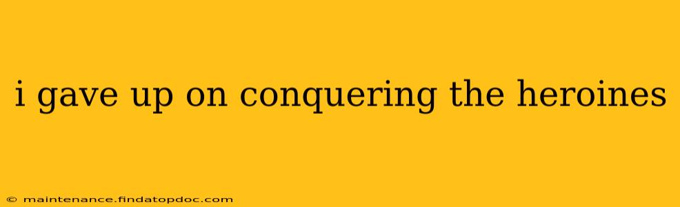 i gave up on conquering the heroines