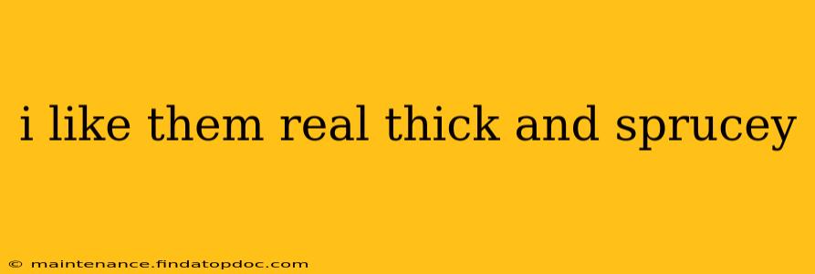i like them real thick and sprucey