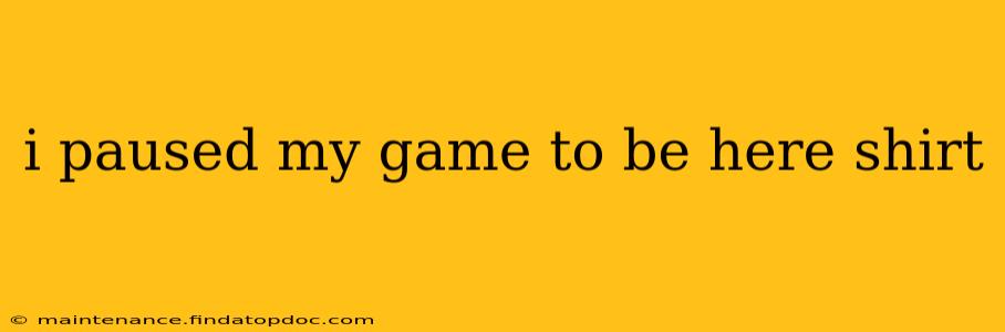 i paused my game to be here shirt