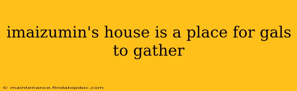 imaizumin's house is a place for gals to gather