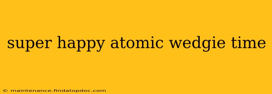 super happy atomic wedgie time super happy atomic wedgie time