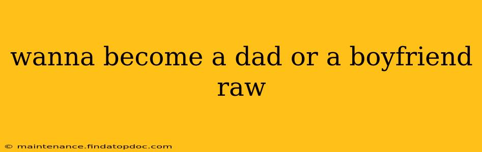 wanna become a dad or a boyfriend raw
